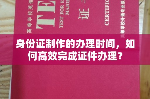 张家界身份证制作的办理时间，如何高效完成证件办理？